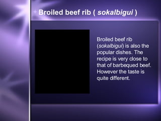 Broiled beef rib (  sokalbigui  ) Broiled beef rib ( sokalbigui ) is also the popular dishes. The recipe is very close to that of barbequed beef. However the taste is quite different. 