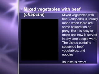 Mixed vegetables with beef  ( chapche ) Mixed vegetables with beef ( chapche ) is usually made when there are some celebration or party. But it is easy to make and now is served in any time people want. The dishes contains seasoned beef, vegetables, and noodles.  Its taste is sweet 