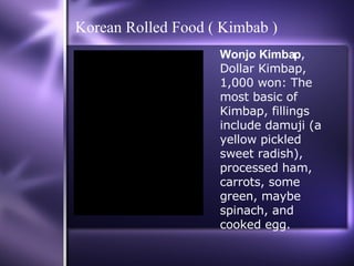 Korean Rolled Food ( Kimbab ) Wonjo Kimbap , Dollar Kimbap, 1,000 won: The most basic of Kimbap, fillings include damuji (a yellow pickled sweet radish), processed ham, carrots, some green, maybe spinach, and cooked egg. 