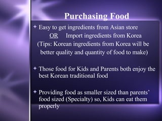 Purchasing Food Easy to get ingredients from Asian store  OR   Import ingredients from Korea (Tips: Korean ingredients from Korea will be  better quality and quantity of food to make) Those food for Kids and Parents both enjoy the best Korean traditional food Providing food as smaller sized than parents’ food sized (Specialty) so, Kids can eat them properly 