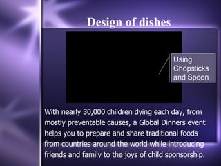 Design of dishes With nearly 30,000 children dying each day, from mostly preventable causes, a Global Dinners event helps you to prepare and share traditional foods from countries around the world while introducing friends and family to the joys of child sponsorship. Using Chopsticks and Spoon 