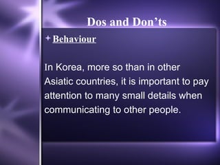 Dos and Don’ts   Behaviour I n Korea, more so than in other Asiatic countries, it is important to pay attention to many small details when communicating to other people.  