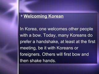 Welcoming Korean In Korea, one welcomes other people with a bow. Today, many Koreans do prefer a handshake, at least at the first meeting, be it with Koreans or foreigners. Others will first bow and then shake hands.  