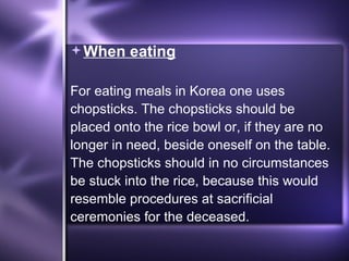 When eating For eating meals in Korea one uses chopsticks. The chopsticks should be placed onto the rice bowl or, if they are no longer in need, beside oneself on the table. The chopsticks should in no circumstances be stuck into the rice, because this would resemble procedures at sacrificial ceremonies for the deceased.  