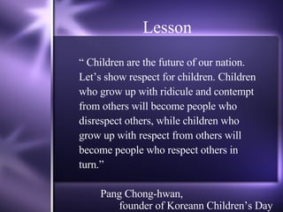 Lesson “  Children are the future of our nation.  Let’s show respect for children. Children who grow up with ridicule and contempt  from others will become people who disrespect others, while children who grow up with respect from others will become people who respect others in turn.” Pang Chong-hwan,    founder of Koreann Children’s Day 