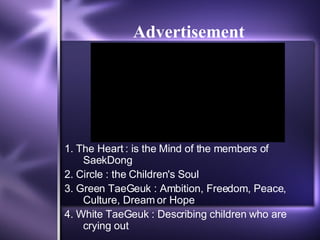Advertisement 1. The Heart : is the Mind of the members of SaekDong  2. Circle : the Children's Soul  3. Green TaeGeuk : Ambition, Freedom, Peace, Culture, Dream or Hope  4. White TaeGeuk : Describing children who are crying out 