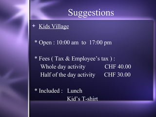 Suggestions Kids Village * Open : 10:00 am  to  17:00 pm  * Fees ( Tax & Employee’s tax ) :  Whole day activity  CHF 40.00 Half of the day activity   CHF 30.00 * Included :  Lunch Kid’s T-shirt 