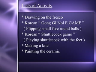 Lists of Activity * Drawing on the fresco * Korean “ Gong GI Nol E GAME ” ( Flipping small five round balls ) * Korean “ Shuttlecock game ” ( Playing shuttlecock with the feet ) * Making a kite * Painting the ceramic 