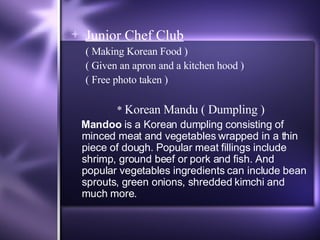 Junior Chef Club   ( Making Korean Food ) ( Given an apron and a kitchen hood ) ( Free photo taken ) *  Korean Mandu ( Dumpling ) Mandoo  is a Korean dumpling consisting of minced meat and vegetables wrapped in a thin piece of dough. Popular meat fillings include shrimp, ground beef or pork and fish. And popular vegetables ingredients can include bean sprouts, green onions, shredded kimchi and much more. 