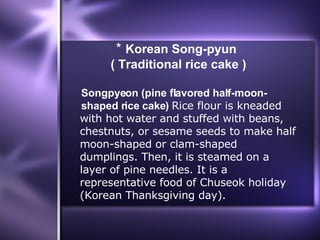 *  Korean Song-pyun  ( Traditional rice cake ) Songpyeon (pine flavored half-moon-  shaped rice cake)  Rice flour is kneaded  with hot water and stuffed with beans,  chestnuts, or sesame seeds to make half  moon-shaped or clam-shaped  dumplings. Then, it is steamed on a  layer of pine needles. It is a  representative food of Chuseok holiday  (Korean Thanksgiving day). 