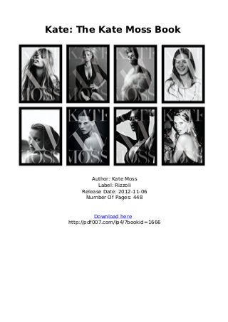 Kate: The Kate Moss Book
Author: Kate Moss
Label: Rizzoli
Release Date: 2012-11-06
Number Of Pages: 448
Download here
http://pdf007.com/lp4/?bookid=1666
 