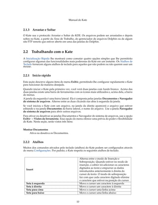 Manual do Kate
2.1.3 Arrastar e Soltar
O Kate usa o protocolo Arrastar e Soltar do KDE. Os arquivos podem ser arrastados e depois
soltos no Kate, a partir da Área de Trabalho, do gerenciador de arquivos Dolphin ou de algum
site FTP remoto que estiver aberto em uma das janelas do Dolphin.
2.2 Trabalhando com o Kate
A Inicialização Rápida lhe mostrará como comutar quatro opções simples que lhe permitirão
conﬁgurar algumas das funcionalidades mais poderosas do Kate em um instante. Os Atalhos de
Teclado fornecem alguns atalhos de teclado para aqueles que não podem ou não querem usar um
mouse.
2.2.1 Início rápido
Esta seção descreve alguns itens do menu Exibir, permitindo-lhe conﬁgurar rapidamente o Kate
para funcionar da maneira desejada.
Quando iniciar o Kate pela primeira vez, você verá duas janelas com fundo branco. Acima das
duas janelas existe uma barra de ferramentas com os ícones mais utilizados e, acima dela, a barra
de menus.
A janela da esquerda é uma barra lateral. Ela é composta pelas janelas Documentos e Navegador
do sistema de arquivos. Alterne entre as duas clicando nas abas à esquerda da janela.
Se você iniciou o Kate com um arquivo, na janela da direita aparecerá o arquivo que estiver
editando e na janela Documentos da barra lateral, o nome do arquivo. Use a janela Navegador
do sistema de arquivos para abrir outros arquivos.
Para ativar ou desativar as janelas Documentos e Navegador do sistema de arquivos, use a opção
Exibir → Visões da ferramenta. Essa opção do menu oferece uma prévia do poder e ﬂexibilidade
do Kate. Nesta seção, serão vistos três itens:
Mostrar Documentos
Ativa ou desativa os Documentos.
2.2.2 Atalhos
Muitos dos comandos ativados pelo teclado (atalhos) do Kate podem ser conﬁgurados através
do menu Conﬁgurações. Por padrão, o Kate respeita os seguintes atalhos de teclado.
Insert
Alterna entre o modo de Inserção e
Sobreposição. Quando estiver no modo de
inserção, o editor irá adicionar os caracteres
digitados ao texto e empurrar os dados
introduzidos anteriormente à direita do
cursor do texto. O modo de sobreposição
faz com que cada caractere digitado elimine
o caractere que estiver na posição do cursor.
Seta à esquerda Move o cursor um caractere à esquerda
Seta à direita Move o cursor um caractere à direita
Seta para cima Move o cursor uma linha acima
Seta para baixo Move o cursor uma linha abaixo
10
 