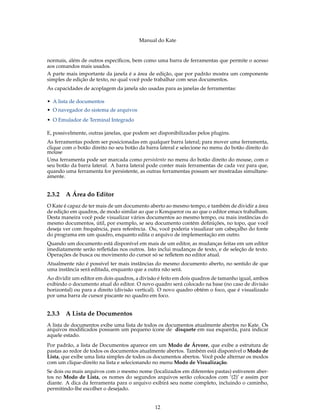 Manual do Kate
normais, além de outros especíﬁcos, bem como uma barra de ferramentas que permite o acesso
aos comandos mais usados.
A parte mais importante da janela é a área de edição, que por padrão mostra um componente
simples de edição de texto, no qual você pode trabalhar com seus documentos.
As capacidades de acoplagem da janela são usadas para as janelas de ferramentas:
• A lista de documentos
• O navegador do sistema de arquivos
• O Emulador de Terminal Integrado
E, possivelmente, outras janelas, que podem ser disponibilizadas pelos plugins.
As ferramentas podem ser posicionadas em qualquer barra lateral; para mover uma ferramenta,
clique com o botão direito no seu botão da barra lateral e selecione no menu do botão direito do
mouse
Uma ferramenta pode ser marcada como persistente no menu do botão direito do mouse, com o
seu botão da barra lateral. A barra lateral pode conter mais ferramentas de cada vez para que,
quando uma ferramenta for persistente, as outras ferramentas possam ser mostradas simultane-
amente.
2.3.2 A Área do Editor
O Kate é capaz de ter mais de um documento aberto ao mesmo tempo, e também de dividir a área
de edição em quadros, de modo similar ao que o Konqueror ou ao que o editor emacs trabalham.
Desta maneira você pode visualizar vários documentos ao mesmo tempo, ou mais instâncias do
mesmo documentos, útil, por exemplo, se seu documento contém deﬁnições, no topo, que você
deseja ver com frequência, para referência. Ou, você poderia visualizar um cabeçalho do fonte
do programa em um quadro, enquanto edita o arquivo de implementação em outro.
Quando um documento está disponível em mais de um editor, as mudanças feitas em um editor
imediatamente serão reﬂetidas nos outros. Isto inclui mudanças de texto, e de seleção de texto.
Operações de busca ou movimento do cursor só se reﬂetem no editor atual.
Atualmente não é possível ter mais instâncias do mesmo documento aberto, no sentido de que
uma instância será editada, enquanto que a outra não será.
Ao dividir um editor em dois quadros, a divisão é feito em dois quadros de tamanho igual, ambos
exibindo o documento atual do editor. O novo quadro será colocado na base (no caso de divisão
horizontal) ou para a direito (divisão vertical). O novo quadro obtém o foco, que é visualizado
por uma barra de cursor piscante no quadro em foco.
2.3.3 A Lista de Documentos
A lista de documentos exibe uma lista de todos os documentos atualmente abertos no Kate. Os
arquivos modiﬁcados possuem um pequeno ícone de disquete em sua esquerda, para indicar
aquele estado.
Por padrão, a lista de Documentos aparece em um Modo de Árvore, que exibe a estrutura de
pastas ao redor de todos os documentos atualmente abertos. Também está disponível o Modo de
Lista, que exibe uma lista simples de todos os documentos abertos. Você pode alternar os modos
com um clique-direito na lista e selecionando no menu Modo de Visualização.
Se dois ou mais arquivos com o mesmo nome (localizados em diferentes pastas) estiverem aber-
tos no Modo de Lista, os nomes do segundos arquivos serão colocados com ‘(2)’ e assim por
diante. A dica da ferramenta para o arquivo exibirá seu nome completo, incluindo o caminho,
permitindo-lhe escolher o desejado.
12
 