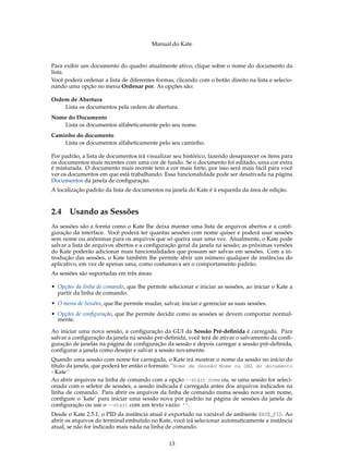 Manual do Kate
Para exibir um documento do quadro atualmente ativo, clique sobre o nome do documento da
lista.
Você poderá ordenar a lista de diferentes formas, clicando com o botão direito na lista e selecio-
nando uma opção no menu Ordenar por. As opções são:
Ordem de Abertura
Lista os documentos pela ordem de abertura.
Nome do Documento
Lista os documentos alfabeticamente pelo seu nome.
Caminho do documento
Lista os documentos alfabeticamente pelo seu caminho.
Por padrão, a lista de documentos irá visualizar seu histórico, fazendo desaparecer os itens para
os documentos mais recentes com uma cor de fundo. Se o documento foi editado, uma cor extra
é misturada. O documento mais recente tem a cor mais forte, por isso será mais fácil para você
ver os documentos em que está trabalhando. Essa funcionalidade pode ser desativada na página
Documentos da janela de conﬁguração.
A localização padrão da lista de documentos na janela do Kate é à esquerda da área de edição.
2.4 Usando as Sessões
As sessões são a forma como o Kate lhe deixa manter uma lista de arquivos abertos e a conﬁ-
guração da interface. Você poderá ter quantas sessões com nome quiser e poderá usar sessões
sem nome ou anônimas para os arquivos que só queira usar uma vez. Atualmente, o Kate pode
salvar a lista de arquivos abertos e a conﬁguração geral da janela na sessão; as próximas versões
do Kate poderão adicionar mais funcionalidades que possam ser salvas em sessões. Com a in-
trodução das sessões, o Kate também lhe permite abrir um número qualquer de instâncias do
aplicativo, em vez de apenas uma, como costumava ser o comportamento padrão.
As sessões são suportadas em três áreas:
• Opções da linha de comando, que lhe permite selecionar e iniciar as sessões, ao iniciar o Kate a
partir da linha de comando.
• O menu de Sessões, que lhe permite mudar, salvar, iniciar e gerenciar as suas sessões.
• Opções de conﬁguração, que lhe permite decidir como as sessões se devem comportar normal-
mente.
Ao iniciar uma nova sessão, a conﬁguração da GUI da Sessão Pré-deﬁnida é carregada. Para
salvar a conﬁguração da janela na sessão pré-deﬁnida, você terá de ativar o salvamento da conﬁ-
guração de janelas na página de conﬁguração da sessão e depois carregar a sessão pré-deﬁnida,
conﬁgurar a janela como desejar e salvar a sessão novamente.
Quando uma sessão com nome for carregada, o Kate irá mostrar o nome da sessão no início do
título da janela, que poderá ter então o formato ´´Nome da Sessão: Nome ou URL do documento
- Kate´´
Ao abrir arquivos na linha de comando com a opção --start nome ou, se uma sessão for seleci-
onada com o seletor de sessões, a sessão indicada é carregada antes dos arquivos indicados na
linha de comando. Para abrir os arquivos da linha de comando numa sessão nova sem nome,
conﬁgure o ’kate’ para iniciar uma sessão nova por padrão na página de sessões da janela de
conﬁguração ou use o --start com um texto vazio: ’’.
Desde o Kate 2.5.1, o PID da instância atual é exportado na variável de ambiente KATE_PID. Ao
abrir os arquivos do terminal embutido no Kate, você irá selecionar automaticamente a instância
atual, se não for indicado mais nada na linha de comando.
13
 