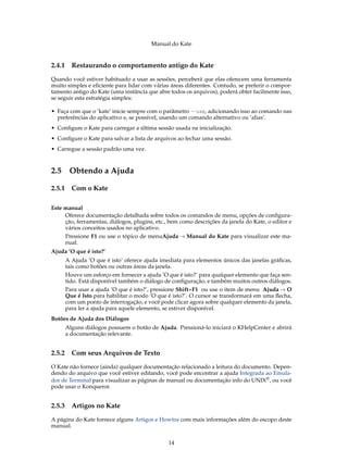 Manual do Kate
2.4.1 Restaurando o comportamento antigo do Kate
Quando você estiver habituado a usar as sessões, perceberá que elas oferecem uma ferramenta
muito simples e eﬁciente para lidar com várias áreas diferentes. Contudo, se preferir o compor-
tamento antigo do Kate (uma instância que abre todos os arquivos), poderá obter facilmente isso,
se seguir esta estratégia simples:
• Faça com que o ’kate’ inicie sempre com o parâmetro --use, adicionando isso ao comando nas
preferências do aplicativo e, se possível, usando um comando alternativo ou ’alias’.
• Conﬁgure o Kate para carregar a última sessão usada na inicialização.
• Conﬁgure o Kate para salvar a lista de arquivos ao fechar uma sessão.
• Carregue a sessão padrão uma vez.
2.5 Obtendo a Ajuda
2.5.1 Com o Kate
Este manual
Oferece documentação detalhada sobre todos os comandos de menu, opções de conﬁgura-
ção, ferramentas, diálogos, plugins, etc., bem como descrições da janela do Kate, o editor e
vários conceitos usados no aplicativo.
Pressione F1 ou use o tópico de menuAjuda → Manual do Kate para visualizar este ma-
nual.
Ajuda ’O que é isto?’
A Ajuda ’O que é isto’ oferece ajuda imediata para elementos únicos das janelas gráﬁcas,
tais como botões ou outras áreas da janela.
Houve um esforço em fornecer a ajuda ’O que é isto?’ para qualquer elemento que faça sen-
tido. Está disponível também o diálogo de conﬁguração, e também muitos outros diálogos.
Para usar a ajuda ’O que é isto?’, pressione Shift+F1 ou use o item de menu Ajuda → O
Que é Isto para habilitar o modo ’O que é isto?’. O cursor se transformará em uma ﬂecha,
com um ponto de interrogação, e você pode clicar agora sobre qualquer elemento da janela,
para ler a ajuda para aquele elemento, se estiver disponível.
Botões de Ajuda dos Diálogos
Alguns diálogos possuem o botão de Ajuda. Pressioná-lo iniciará o KHelpCenter e abrirá
a documentação relevante.
2.5.2 Com seus Arquivos de Texto
O Kate não fornece (ainda) qualquer documentação relacionado a leitura do documento. Depen-
dendo do arquivo que você estiver editando, você pode encontrar a ajuda Integrada ao Emula-
dor de Terminal para visualizar as páginas de manual ou documentação info do UNIX®, ou você
pode usar o Konqueror.
2.5.3 Artigos no Kate
A página do Kate fornece alguns Artigos e Howtos com mais informações além do escopo deste
manual.
14
 