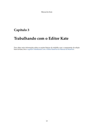 Manual do Kate
Capítulo 3
Trabalhando com o Editor Kate
Para obter mais informações sobre as noções básicas de trabalho com o componente de edição
base do Kate, leia o capítulo Trabalhando com o Editor KatePart do Manual do KatePart.
15
 