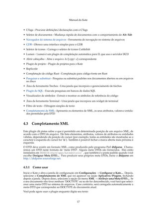 Manual do Kate
• CTags - Procurar deﬁnições/declarações com o CTags
• Seletor de documentos - Mudança rápida de documentos com o comportamento do Alt+Tab
• Navegador do sistema de arquivos - Ferramenta de navegação no sistema de arquivos
• GDB - Oferece uma interface simples para o GDB
• Seletor de ícones - Carrega o seletor de ícones Cuttleﬁsh
• Lumen - Lumen é um plugin de completação automática para D, que usa o servidor DCD
• Abrir cabeçalho - Abre o arquivo .h/[.cpp|.c] correspondente
• Plugin de projeto - Plugin de projetos para o Kate
• Replicode
• Completação de código Rust - Completação para código-fonte em Rust
• Pesquisar e substituir - Pesquisa ou substitui padrões nos documentos abertos ou em arquivos
no disco
• Área da ferramenta Trechos - Uma janela que incorpora o gerenciamento de trechos
• Plugin do SQL - Executa pesquisas em bancos de dados SQL
• Visualizador de símbolos - Extrair e mostrar os símbolos de referência do código
• Área da ferramenta Terminal - Uma janela que incorpora um widget de terminal
• Filtro de texto - Filtragem simples de texto
• Completamento de XML- Apresenta os elementos de XML, os seus atributos, valores e entida-
des permitidas pela DTD
4.3 Completamento XML
Este plugin dá pistas sobre o que é permitido em determinada posição de um arquivo XML, de
acordo com o DTD do arquivo. Ele lista elementos, atributos, valores de atributos ou entidades
válidas, dependendo da posição do cursor (por exemplo, todas as entidades são mostradas se o
caractere à esquerda do cursor for ‘&’). Também é possível fechar a marca aberta mais próxima à
esquerda.
O DTD deve existir em formato XML, como produzido pelo programa Perl dtdparse. Chama-
remos um DTD neste formato de ‘meta DTD’. Alguns meta DTDs são fornecidos. Eles estão
instalados em $KDEDIR/share/apps/katexmltools/ , que também é a pasta padrão quando você
escolhe Designar Meta DTD.... Para produzir seus próprios meta DTDs, baixe o dtdparse em
http://dtdparse.sourceforge.net.
4.3.1 Como usar
Inicie o Kate e abra a janela de conﬁguração em Conﬁgurações → Conﬁgurar o Kate.... Depois,
selecione o Completamento de XML que irá aparecer na seção Aplicativo/Plugins, fechando
depois a janela. Depois disso, selecione a opção do menu XML → Atribuir uma Meta-DTD.... Se
o seu documento não tiver nenhum ‘DOCTYPE’ ou se ele for desconhecido, você terá que seleci-
onar uma meta-DTD no sistema de arquivos. Caso contrário, será carregada automaticamente a
meta-DTD que corresponder ao DOCTYPE do documento atual.
Você pode agora usar o plugin enquanto digita seu texto:
17
 