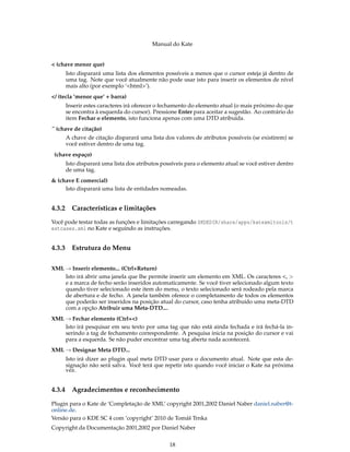 Manual do Kate
< (chave menor que)
Isto disparará uma lista dos elementos possíveis a menos que o cursor esteja já dentro de
uma tag. Note que você atualmente não pode usar isto para inserir os elementos de nível
mais alto (por exemplo ‘<html>’).
</ (tecla ’menor que’ + barra)
Inserir estes caracteres irá oferecer o fechamento do elemento atual (o mais próximo do que
se encontra à esquerda do cursor). Pressione Enter para aceitar a sugestão. Ao contrário do
item Fechar o elemento, isto funciona apenas com uma DTD atribuída.
´´ (chave de citação)
A chave de citação disparará uma lista dos valores de atributos possíveis (se existirem) se
você estiver dentro de uma tag.
(chave espaço)
Isto disparará uma lista dos atributos possíveis para o elemento atual se você estiver dentro
de uma tag.
& (chave E comercial)
Isto disparará uma lista de entidades nomeadas.
4.3.2 Características e limitações
Você pode testar todas as funções e limitações carregando $KDEDIR/share/apps/katexmltools/t
estcases.xml no Kate e seguindo as instruções.
4.3.3 Estrutura do Menu
XML → Inserir elemento... (Ctrl+Return)
Isto irá abrir uma janela que lhe permite inserir um elemento em XML. Os caracteres <, >
e a marca de fecho serão inseridos automaticamente. Se você tiver selecionado algum texto
quando tiver selecionado este item do menu, o texto selecionado será rodeado pela marca
de abertura e de fecho. A janela também oferece o completamento de todos os elementos
que poderão ser inseridos na posição atual do cursor, caso tenha atribuído uma meta-DTD
com a opção Atribuir uma Meta-DTD....
XML → Fechar elemento (Ctrl+<)
Isto irá pesquisar em seu texto por uma tag que não está ainda fechada e irá fechá-la in-
serindo a tag de fechamento correspondente. A pesquisa inicia na posição do cursor e vai
para a esquerda. Se não puder encontrar uma tag aberta nada acontecerá.
XML → Designar Meta DTD...
Isto irá dizer ao plugin qual meta DTD usar para o documento atual. Note que esta de-
signação não será salva. Você terá que repetir isto quando você iniciar o Kate na próxima
vez.
4.3.4 Agradecimentos e reconhecimento
Plugin para o Kate de ‘Completação de XML’ copyright 2001,2002 Daniel Naber daniel.naber@t-
online.de.
Versão para o KDE SC 4 com ’copyright’ 2010 de Tomáš Trnka
Copyright da Documentação 2001,2002 por Daniel Naber
18
 
