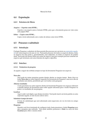 Manual do Kate
4.4 Exportação
4.4.1 Estrutura do Menu
Arquivo → Exportar como HTML...
Exporta o seu arquivo para o formato HTML, para que o documento possa ser visto como
uma página Web.
Editar → Copiar como HTML...
Copia o texto selecionado com o realce de sintaxe como texto HTML.
4.5 Procurar e substituir
4.5.1 Introdução
O plugin Pesquisar e substituir do Kate permite-lhe procurar por um texto ou expressões regula-
res em vários arquivos de uma só vez. Você pode procurar em todos os arquivos abertos, todos
os arquivos de uma pasta e, opcionalmente, suas subpastas, ou todos os arquivos do projeto
atual. Você pode até mesmo ﬁltrar por nome de arquivo, para por exemplo procurar somente em
arquivos que terminam com uma extensão de arquivo especíﬁca.
4.5.2 Interface
4.5.2.1 Parâmetros da pesquisa
As opções a seguir são exibidas sempre no topo da ferramenta Pesquisar nos arquivos:
Nova aba
Você pode ter tantas pesquisas quanto desejar abertas ao mesmo tempo. Basta clicar no
botão Nova aba no canto superior esquerdo da ferramenta de Pesquisa e uma nova aba de
resultados será aberta, permitindo que você realize outra pesquisa.
Alternar resultados
A seta para baixo no canto superior direito da ferramenta Pesquisar nos arquivos alternará
a metade inferior da ferramenta entre exibir opções adicionais para o modo Pesquisar na
pasta e os resultados de sua pesquisa.
Localizar
Aqui é onde você digita o que deseja encontrar. Você pode inserir um texto padrão ou uma
expressão regular, se este recurso estiver ativo.
Substituir (campo de texto)
O texto de substituição que será adicionado ao(s) arquivo(s), em vez do texto no campo
Localizar.
Pesquisar
Quando você tiver terminado de conﬁgurar tudo, basta pressionar o botão Pesquisar para
que a pesquisa seja realizada. Você pode também pressionar o Enter na caixa de texto
Localizar para obter o mesmo efeito.
19
 
