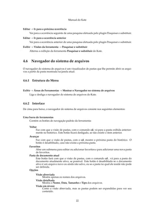 Manual do Kate
Editar → Ir para a próxima ocorrência
Vai para a ocorrência seguinte de uma pesquisa efetuada pelo plugin Pesquisar e substituir.
Editar → Ir para a ocorrência anterior
Vai para a ocorrência anterior de uma pesquisa efetuada pelo plugin Pesquisar e substituir.
Exibir → Visões da ferramenta → Pesquisar e substituir
Alterna a exibição da ferramenta Pesquisar e substituir do Kate.
4.6 Navegador do sistema de arquivos
O navegador do sistema de arquivos é um visualizador de pastas que lhe permite abrir os arqui-
vos a partir da pasta mostrada na janela atual.
4.6.1 Estrutura do Menu
Exibir → Áreas de Ferramentas → Mostrar o Navegador no sistema de arquivos
Liga e desliga o navegador do sistema de arquivos do Kate.
4.6.2 Interface
De cima para baixo, o navegador do sistema de arquivos consiste nos seguintes elementos:
Uma barra de ferramentas
Contém os botões de navegação padrão da ferramenta:
Voltar
Faz com que a visão de pastas, com o comando cd, vá para a pasta exibida anterior-
mente no histórico. Este botão ﬁcará desligado, se não existir o item anterior.
Avançar
Faz com que a visão de pastas, com o cd, mostre o próxima pasta do histórico. O
botão é desabilitado, caso não exista a próxima pasta.
Favoritos
Abre um submenu para editar ou adicionar favoritos e para adicionar uma nova pasta
de favoritos.
Pasta de documento atual
Este botão fará com que a visão de pastas, com o comando cd , vá para a pasta do
documento atualmente ativo, se possível. Este botão é desabilitado se o documento
ativo é um arquivo novo ou ainda não salvo, ou se a pasta no qual ele reside não pode
ser deﬁnida.
Opções
Visão abreviada
Mostra apenas os nomes dos arquivos.
Visão detalhada
Mostra o Nome, Data, Tamanho e Tipo dos arquivos.
Visão em árvore
Como a visão abreviada, mas as pastas podem ser expandidas para ver seu
conteúdo.
22
 