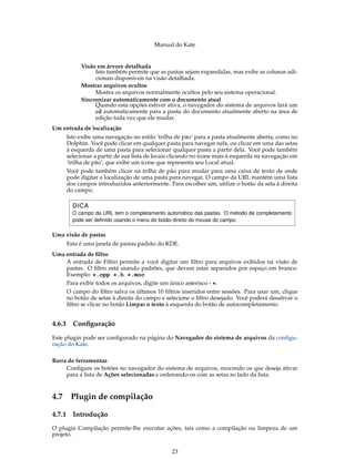 Manual do Kate
Visão em árvore detalhada
Isto também permite que as pastas sejam expandidas, mas exibe as colunas adi-
cionais disponíveis na visão detalhada.
Mostrar arquivos ocultos
Mostra os arquivos normalmente ocultos pelo seu sistema operacional.
Sincronizar automaticamente com o documento atual
Quando esta opções estiver ativa, o navegador do sistema de arquivos fará um
cd automaticamente para a pasta do documento atualmente aberto na área de
edição toda vez que ele mudar.
Um entrada de localização
Isto exibe uma navegação no estilo ’trilha de pão’ para a pasta atualmente aberta, como no
Dolphin. Você pode clicar em qualquer pasta para navegar nela, ou clicar em uma das setas
à esquerda de uma pasta para selecionar qualquer pasta a partir dela. Você pode também
selecionar a partir de sua lista de locais clicando no ícone mais à esquerda na navegação em
’trilha de pão’, que exibe um ícone que representa seu Local atual.
Você pode também clicar na trilha de pão para mudar para uma caixa de texto de onde
pode digitar a localização de uma pasta para navegar. O campo da URL mantém uma lista
dos campos introduzidos anteriormente. Para escolher um, utilize o botão da seta à direita
do campo.
DICA
O campo da URL tem o completamento automático das pastas. O método de completamento
pode ser deﬁnido usando o menu do botão direito do mouse do campo.
Uma visão de pastas
Esta é uma janela de pastas padrão do KDE.
Uma entrada de ﬁltro
A entrada de Filtro permite a você digitar um ﬁltro para arquivos exibidos na visão de
pastas. O ﬁltro está usando padrões, que devem estar separados por espaço em branco.
Exemplo: *.cpp *.h *.moc
Para exibir todos os arquivos, digite um único asterisco - *.
O campo do ﬁltro salva os últimos 10 ﬁltros inseridos entre sessões. Para usar um, clique
no botão de setas à direita do campo e selecione o ﬁltro desejado. Você poderá desativar o
ﬁltro se clicar no botão Limpar o texto à esquerda do botão de autocompletamento.
4.6.3 Conﬁguração
Este plugin pode ser conﬁgurado na página do Navegador do sistema de arquivos da conﬁgu-
ração do Kate.
Barra de ferramentas
Conﬁgure os botões no navegador do sistema de arquivos, movendo os que deseja ativar
para a lista de Ações selecionadas e ordenando-os com as setas ao lado da lista.
4.7 Plugin de compilação
4.7.1 Introdução
O plugin Compilação permite-lhe executar ações, tais como a compilação ou limpeza de um
projeto.
23
 