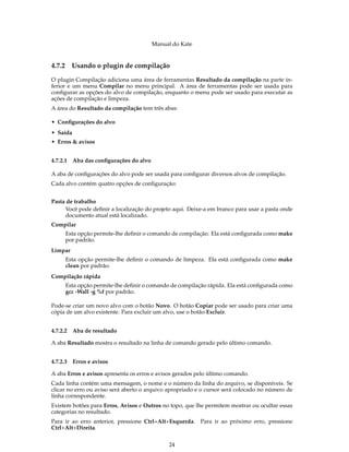 Manual do Kate
4.7.2 Usando o plugin de compilação
O plugin Compilação adiciona uma área de ferramentas Resultado da compilação na parte in-
ferior e um menu Compilar no menu principal. A área de ferramentas pode ser usada para
conﬁgurar as opções do alvo de compilação, enquanto o menu pode ser usado para executar as
ações de compilação e limpeza.
A área do Resultado da compilação tem três abas:
• Conﬁgurações do alvo
• Saída
• Erros & avisos
4.7.2.1 Aba das conﬁgurações do alvo
A aba de conﬁgurações do alvo pode ser usada para conﬁgurar diversos alvos de compilação.
Cada alvo contém quatro opções de conﬁguração:
Pasta de trabalho
Você pode deﬁnir a localização do projeto aqui. Deixe-a em branco para usar a pasta onde
documento atual está localizado.
Compilar
Esta opção permite-lhe deﬁnir o comando de compilação. Ela está conﬁgurada como make
por padrão.
Limpar
Esta opção permite-lhe deﬁnir o comando de limpeza. Ela está conﬁgurada como make
clean por padrão.
Compilação rápida
Esta opção permite-lhe deﬁnir o comando de compilação rápida. Ela está conﬁgurada como
gcc -Wall -g %f por padrão.
Pode-se criar um novo alvo com o botão Novo. O botão Copiar pode ser usado para criar uma
cópia de um alvo existente. Para excluir um alvo, use o botão Excluir.
4.7.2.2 Aba de resultado
A aba Resultado mostra o resultado na linha de comando gerado pelo último comando.
4.7.2.3 Erros e avisos
A aba Erros e avisos apresenta os erros e avisos gerados pelo último comando.
Cada linha contém uma mensagem, o nome e o número da linha do arquivo, se disponíveis. Se
clicar no erro ou aviso será aberto o arquivo apropriado e o cursor será colocado no número de
linha correspondente.
Existem botões para Erros, Avisos e Outros no topo, que lhe permitem mostrar ou ocultar essas
categorias no resultado.
Para ir ao erro anterior, pressione Ctrl+Alt+Esquerda. Para ir ao próximo erro, pressione
Ctrl+Alt+Direita.
24
 