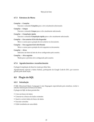 Manual do Kate
4.7.3 Estrutura do Menu
Compilar → Compilar
Executa o comando Compilar para o alvo atualmente selecionado.
Compilar → Limpar
Executa o comando Limpar para o alvo atualmente selecionado.
Compilar → Compilação rápida
Executa o comando Compilação rápida para o alvo atualmente selecionado.
Compilar → Erro anterior (Ctrl+Alt+Esquerda)
Move o cursor para a posição do erro anterior no documento.
Compilar → Erro seguinte (Ctrl+Alt+Direita)
Move o cursor para a posição do erro seguinte no documento.
Compilar → Alvos
Selecione um item da lista de alvos conﬁgurados pelo usuário.
Compilar → Alvo seguinte
Muda para o próximo alvo conﬁgurado pelo usuário.
4.7.4 Agradecimentos e reconhecimento
O plugin Compilação do Kate foi criado por Kåre Särs.
Agradecimento especial a Salma Sultana, participante do Google Code-In 2011, por escrever
grande parte desta seção.
4.8 Plugin do SQL
4.8.1 Introdução
O SQL (Structured Query Language) é uma linguagem especializada para atualizar, excluir e
solicitar informações de bancos de dados.
O plugin do SQL do Kate permite-lhe:
• Criar um banco de dados
• Conectar-se a bancos de dados existentes
• Inserir e excluir dados do banco de dados
• Executar consultas
• Exibir resultados em uma tabela
25
 