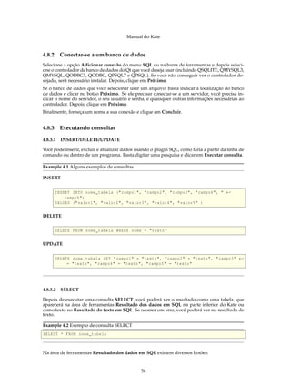 Manual do Kate
4.8.2 Conectar-se a um banco de dados
Selecione a opção Adicionar conexão do menu SQL ou na barra de ferramentas e depois seleci-
one o controlador de banco de dados do Qt que você deseja usar (incluindo QSQLITE, QMYSQL3,
QMYSQL, QODBC3, QODBC, QPSQL7 e QPSQL). Se você não conseguir ver o controlador de-
sejado, será necessário instalar. Depois, clique em Próximo.
Se o banco de dados que você selecionar usar um arquivo, basta indicar a localização do banco
de dados e clicar no botão Próximo. Se ele precisar conectar-se a um servidor, você precisa in-
dicar o nome do servidor, o seu usuário e senha, e quaisquer outras informações necessárias ao
controlador. Depois, clique em Próximo.
Finalmente, forneça um nome a sua conexão e clique em Concluir.
4.8.3 Executando consultas
4.8.3.1 INSERT/DELETE/UPDATE
Você pode inserir, excluir e atualizar dados usando o plugin SQL, como faria a partir da linha de
comando ou dentro de um programa. Basta digitar uma pesquisa e clicar em Executar consulta.
Example 4.1 Alguns exemplos de consultas
INSERT
INSERT INTO nome_tabela ("campo1", "campo2", "campo3", "campo4", " ←
campo5")
VALUES ("valor1", "valor2", "valor3", "valor4", "valor5" )
DELETE
DELETE FROM nome_tabela WHERE nome = "texto"
UPDATE
UPDATE nome_tabela SET "campo1" = "texto", "campo2" = "texto", "campo3" ←
= "texto", "campo4" = "texto", "campo5" = "texto"
4.8.3.2 SELECT
Depois de executar uma consulta SELECT, você poderá ver o resultado como uma tabela, que
aparecerá na área de ferramentas Resultado dos dados em SQL na parte inferior do Kate ou
como texto no Resultado do texto em SQL. Se ocorrer um erro, você poderá ver no resultado de
texto.
Example 4.2 Exemplo de consulta SELECT
SELECT * FROM nome_tabela
Na área de ferramentas Resultado dos dados em SQL existem diversos botões:
26
 