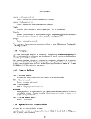 Manual do Kate
Ajustar as colunas ao conteúdo
Altera o tamanho das colunas para caber o seu conteúdo.
Ajustar as linhas ao conteúdo
Altera o tamanho das linhas para caber o seu conteúdo.
Copiar
Seleciona todo o conteúdo da tabela e copia-o para a área de transferência.
Exportar
Exporta todo o conteúdo da tabela para um arquivo, para a área de transferência ou para o
documento atual, no formato de valores separados por vírgulas (CSV).
Limpar
Remove tudo da área da tabela
Você pode agora alterar as cores apresentadas na tabela, na seção SQL da opção Conﬁgurações
→ Conﬁgurar o Kate.
4.8.4 Navegação
Você pode navegar pelo seu banco de dados com a ferramenta de Navegador de esquemas do
SQL no lado esquerdo. A informação apresentada varia de acordo com o controlador de banco
de dados que você estiver usando.
Para atualizar esta lista, clique com o botão direito em qualquer lado da área da ferramenta e
selecione a opção Atualizar. Para gerar uma pesquisa sobre qualquer item da lista, clique com
o botão direito sobre um item, selecione Gerar e depois o tipo de instrução (SELECT, UPDATE,
INSERT ou DELETE) no submenu que aparece.
4.8.5 Estrutura do Menu
SQL → Adicionar conexão...
Adiciona uma nova conexão usando um controlador de banco de dados.
SQL → Remover conexão
Remove a conexão selecionada.
SQL → Editar conexão...
Edita as conﬁgurações da conexão atual.
Conexões
Todas as conexões ao banco de dados que você criou são apresentadas entre os itens do
menu Editar conexão e Executar consulta. Selecione uma para executar pesquisas ou efe-
tuar modiﬁcações sobre elas.
SQL → Executar consulta (Ctrl+E)
Executa a sua consulta.
4.8.6 Agradecimentos e reconhecimento
O plugin SQL foi criado por Marco Mentasti.
Agradecimentos especiais ao participante Ömer Faruk ORUÇ do Google Code-In 2011 pela es-
crita de grande parte desta seção.
27
 