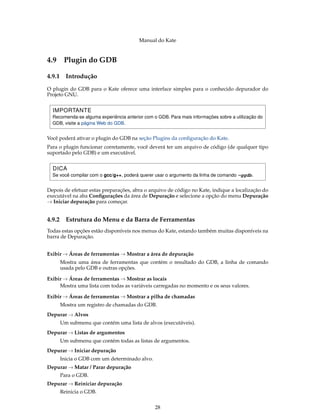 Manual do Kate
4.9 Plugin do GDB
4.9.1 Introdução
O plugin do GDB para o Kate oferece uma interface simples para o conhecido depurador do
Projeto GNU.
IMPORTANTE
Recomenda-se alguma experiência anterior com o GDB. Para mais informações sobre a utilização do
GDB, visite a página Web do GDB.
Você poderá ativar o plugin do GDB na seção Plugins da conﬁguração do Kate.
Para o plugin funcionar corretamente, você deverá ter um arquivo de código (de qualquer tipo
suportado pelo GDB) e um executável.
DICA
Se você compilar com o gcc/g++, poderá querer usar o argumento da linha de comando -ggdb.
Depois de efetuar estas preparações, abra o arquivo de código no Kate, indique a localização do
executável na aba Conﬁgurações da área de Depuração e selecione a opção do menu Depuração
→ Iniciar depuração para começar.
4.9.2 Estrutura do Menu e da Barra de Ferramentas
Todas estas opções estão disponíveis nos menus do Kate, estando também muitas disponíveis na
barra de Depuração.
Exibir → Áreas de ferramentas → Mostrar a área de depuração
Mostra uma área de ferramentas que contém o resultado do GDB, a linha de comando
usada pelo GDB e outras opções.
Exibir → Áreas de ferramentas → Mostrar as locais
Mostra uma lista com todas as variáveis carregadas no momento e os seus valores.
Exibir → Áreas de ferramentas → Mostrar a pilha de chamadas
Mostra um registro de chamadas do GDB.
Depurar → Alvos
Um submenu que contém uma lista de alvos (executáveis).
Depurar → Listas de argumentos
Um submenu que contém todas as listas de argumentos.
Depurar → Iniciar depuração
Inicia o GDB com um determinado alvo.
Depurar → Matar / Parar depuração
Para o GDB.
Depurar → Reiniciar depuração
Reinicia o GDB.
28
 