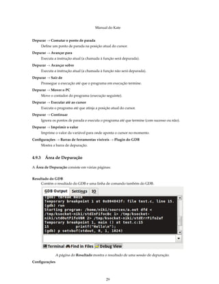 Manual do Kate
Depurar → Comutar o ponto de parada
Deﬁne um ponto de parada na posição atual do cursor.
Depurar → Avançar para
Executa a instrução atual (a chamada à função será depurada).
Depurar → Avançar sobre
Executa a instrução atual (a chamada à função não será depurada).
Depurar → Sair de
Prossegue a execução até que o programa em execução termine.
Depurar → Mover o PC
Move o contador do programa (execução seguinte).
Depurar → Executar até ao cursor
Executa o programa até que atinja a posição atual do cursor.
Depurar → Continuar
Ignora os pontos de parada e executa o programa até que termine (com sucesso ou não).
Depurar → Imprimir o valor
Imprime o valor da variável para onde aponta o cursor no momento.
Conﬁgurações → Barras de ferramentas visíveis → Plugin do GDB
Mostra a barra de depuração.
4.9.3 Área de Depuração
A Área de Depuração consiste em várias páginas:
Resultado do GDB
Contém o resultado do GDB e uma linha de comando também do GDB.
A página do Resultado mostra o resultado de uma sessão de depuração.
Conﬁgurações
29
 