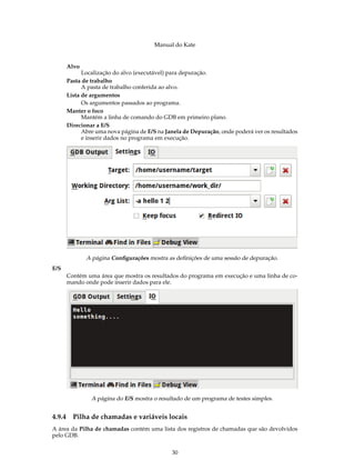 Manual do Kate
Alvo
Localização do alvo (executável) para depuração.
Pasta de trabalho
A pasta de trabalho conferida ao alvo.
Lista de argumentos
Os argumentos passados ao programa.
Manter o foco
Mantém a linha de comando do GDB em primeiro plano.
Direcionar a E/S
Abre uma nova página de E/S na Janela de Depuração, onde poderá ver os resultados
e inserir dados no programa em execução.
A página Conﬁgurações mostra as deﬁnições de uma sessão de depuração.
E/S
Contém uma área que mostra os resultados do programa em execução e uma linha de co-
mando onde pode inserir dados para ele.
A página do E/S mostra o resultado de um programa de testes simples.
4.9.4 Pilha de chamadas e variáveis locais
A área da Pilha de chamadas contém uma lista dos registros de chamadas que são devolvidos
pelo GDB.
30
 