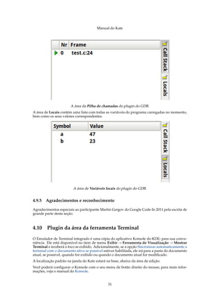 Manual do Kate
A área da Pilha de chamadas do plugin do GDB.
A área de Locais contém uma lista com todas as variáveis do programa carregadas no momento,
bem como os seus valores correspondentes.
A área de Variáveis locais do plugin do GDB.
4.9.5 Agradecimentos e reconhecimento
Agradecimentos especiais ao participante Martin Gergov do Google Code-In 2011 pela escrita de
grande parte desta seção.
4.10 Plugin da área da ferramenta Terminal
O Emulador de Terminal integrado é uma cópia do aplicativo Konsole do KDE; para sua conve-
niência. Ele está disponível no item de menu Exibir → Ferramenta de Visualização → Mostrar
Terminal e receberá o foco se exibido. Adicionalmente, se a opção Sincronizar automaticamente o
terminal com o documento ativo se possível estiver habilitada, ele irá para a pasta do documento
atual, se possível, quando for exibido ou quando o documento atual for modiﬁcado.
A localização padrão na janela do Kate estará na base, abaixo da área de edição.
Você poderá conﬁgurar o Konsole com o seu menu de botão direito do mouse; para mais infor-
mações, veja o manual do Konsole.
31
 