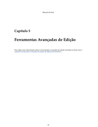 Manual do Kate
Capítulo 5
Ferramentas Avançadas de Edição
Para obter mais informações sobre as ferramentas avançadas de edição incluídas no Kate, leia o
capítulo Ferramentas avançadas de edição do Manual do KatePart.
33
 