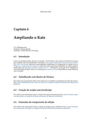 Manual do Kate
Capítulo 6
Ampliando o Kate
T.C. Hollingsworth
Tradução: Lisiane Sztoltz
Tradução: André Marcelo Alvarenga
6.1 Introdução
Como em qualquer editor de texto avançado, o Kate oferece uma grande variedade de formas
para ampliar suas funcionalidades. Você pode criar scripts simples para adicionar funcionalida-
des com o JavaScript; adicionar funcionalidades melhoradas ao componente de edição com os
Plugins do componente de edição; ou adicionar ainda mais funcionalidades ao editor propria-
mente dito com os plugins do Kate, escritos em C++. Finalmente, assim que tiver ampliado as
funcionalidades do Kate, sinta-se a vontade para se juntar a nós e compartilhar as suas melhorias
com o mundo!
6.2 Trabalhando com Realce de Sintaxe
Para obter mais informações sobre como adicionar ou modiﬁcar as deﬁnições de realce de sintaxe,
leia a seção Trabalhando com realce de sintaxe, no capítulo de Desenvolvimento do Manual do
KatePart.
6.3 Criação de scripts com JavaScript
Para obter mais informações sobre a criação de scripts em JavaScript, leia a seção Criando scripts
com JavaScript, no capítulo de Desenvolvimento do Manual do KatePart.
6.4 Extensões do componente de edição
Para obter mais informações sobre a criação de plugins para o KatePart, leia a seção Extensões
do Componente de Edição, no capítulo de Desenvolvimento do Manual do KatePart.
34
 