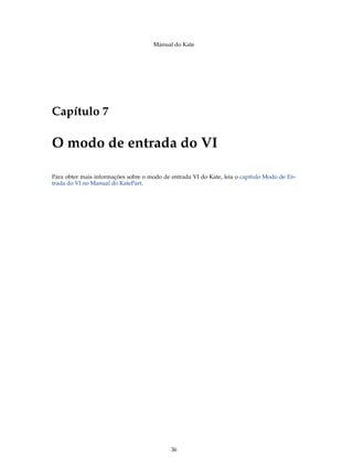 Manual do Kate
Capítulo 7
O modo de entrada do VI
Para obter mais informações sobre o modo de entrada VI do Kate, leia o capítulo Modo de En-
trada do VI no Manual do KatePart.
36
 