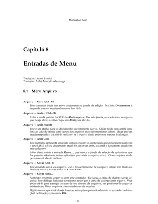 Manual do Kate
Capítulo 8
Entradas de Menu
Tradução: Lisiane Sztoltz
Tradução: André Marcelo Alvarenga
8.1 Menu Arquivo
Arquivo → Novo (Ctrl+N)
Este comando inicia um novo documento na janela de edição. Na lista Documentos à
esquerda, o novo arquivo chama-se Sem título.
Arquivo → Abrir... (Ctrl+O)
Exibe a janela padrão do KDE de Abrir arquivo. Use esta janela para selecionar o arquivo
que deseja abrir, e então clique em Abrir para abri-lo.
Arquivo → Abrir recente
Este é um atalho para os documentos recentemente salvos. Clicar neste item abrirá uma
lista ao lado do menu com vários dos arquivos mais recentemente salvos. Clicar em um
arquivo especíﬁco irá abri-lo no Kate - se o arquivo ainda estiver na mesma localização.
Arquivo → Abrir Com
Este submenu apresenta uma lista com os aplicativos conhecidos que conseguem lidar com
o tipo MIME do seu documento atual. Se ativar um item, irá abrir o documento atual com
esse aplicativo.
Além disso, existe a entrada Outro..., que invoca a janela de seleção de aplicativos que
lhe permite selecionar outro aplicativo para abrir o arquivo ativo. O seu arquivo ainda
permanecerá aberto no Kate.
Arquivo → Salvar (Ctrl+S)
Este comando salva seu arquivo. Use-o frequentemente. Se o arquivo estiver sem título, ou
Untitled, então o Salvar torna-se Salvar Como .
Arquivo → Salvar como...
Nomeia e renomeia arquivos com este comando. Ele lança a caixa de diálogo salvar ar-
quivo. Este diálogo funciona do mesmo modo que a caixa de diálogo abrir arquivo. Você
pode usá-lo para navegar através de seu sistema de arquivos, em previsões de arquivos
existentes ou ﬁltrar arquivos com as máscaras de arquivo.
Digite o nome que você deseja fornecer ao arquivo que está salvando na caixa de combina-
ção Localização, e pressione OK.
37
 
