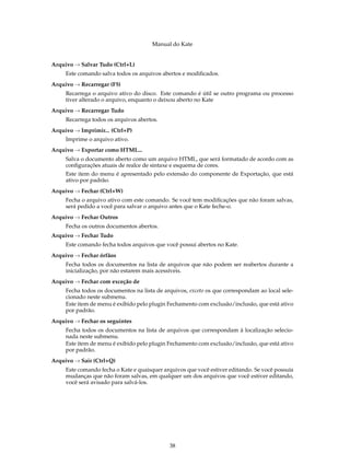 Manual do Kate
Arquivo → Salvar Tudo (Ctrl+L)
Este comando salva todos os arquivos abertos e modiﬁcados.
Arquivo → Recarregar (F5)
Recarrega o arquivo ativo do disco. Este comando é útil se outro programa ou processo
tiver alterado o arquivo, enquanto o deixou aberto no Kate
Arquivo → Recarregar Tudo
Recarrega todos os arquivos abertos.
Arquivo → Imprimir... (Ctrl+P)
Imprime o arquivo ativo.
Arquivo → Exportar como HTML...
Salva o documento aberto como um arquivo HTML, que será formatado de acordo com as
conﬁgurações atuais de realce de sintaxe e esquema de cores.
Este item do menu é apresentado pelo extensão do componente de Exportação, que está
ativo por padrão.
Arquivo → Fechar (Ctrl+W)
Fecha o arquivo ativo com este comando. Se você tem modiﬁcações que não foram salvas,
será pedido a você para salvar o arquivo antes que o Kate feche-o.
Arquivo → Fechar Outros
Fecha os outros documentos abertos.
Arquivo → Fechar Tudo
Este comando fecha todos arquivos que você possui abertos no Kate.
Arquivo → Fechar órfãos
Fecha todos os documentos na lista de arquivos que não podem ser reabertos durante a
inicialização, por não estarem mais acessíveis.
Arquivo → Fechar com exceção de
Fecha todos os documentos na lista de arquivos, exceto os que correspondam ao local sele-
cionado neste submenu.
Este item de menu é exibido pelo plugin Fechamento com exclusão/inclusão, que está ativo
por padrão.
Arquivo → Fechar os seguintes
Fecha todos os documentos na lista de arquivos que correspondam à localização selecio-
nada neste submenu.
Este item de menu é exibido pelo plugin Fechamento com exclusão/inclusão, que está ativo
por padrão.
Arquivo → Sair (Ctrl+Q)
Este comando fecha o Kate e quaisquer arquivos que você estiver editando. Se você possuía
mudanças que não foram salvas, em qualquer um dos arquivos que você estiver editando,
você será avisado para salvá-los.
38
 