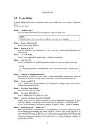 Manual do Kate
8.2 Menu Editar
O menu Editar contém vários comandos, todos para trabalhar com o documento atualmente
ativo.
ENTRADAS DE MENU
Editar → Desfazer (Ctrl+Z)
Desfaz o último comando de edição (digitação, cópia, colagem, etc.)
NOTA
Isto pode desfazer vários comandos de edição do mesmo tipo, como digitação.
Editar → Refazer (Ctrl+Shift+Z)
Refaz o último passo desfeito.
Editar → Recortar (Ctrl+X)
Remove, se existir, o texto selecionado, e coloca uma cópia do texto removido na área de
transferência.
Editar → Copiar (Ctrl+C)
Copia o texto selecionado, se existir, para a área de transferência.
Editar → Colar (Ctrl+V)
Copia o primeiro item da área de transferência dentro do editor, na posição do cursor.
NOTA
Se a Seleção de Sobrescrita estiver habilitada, o texto colado sobrescreverá a seleção, se exis-
tir.
Editar → Histórico da área de transferência
Este submenu irá mostrar a parte inicial do texto recentemente copiado para a área de
transferência. Selecione um item a partir deste menu para colá-lo no arquivo aberto.
Editar → Copiar como HTML
Copia a seleção como HTML, formatada de acordo com as conﬁgurações atuais de realce
de sintaxe e esquema de cores.
Editar → Selecionar Tudo (Ctrl+A)
Seleciona todo o texto do editor.
Editar → Desmarcar (Ctrl+Shift+A)
Retira a seleção de texto no editor, se existir.
Editar → Modo de Seleção em Bloco (Ctrl+Shift+B)
Alterna para o Modo de Seleção. Quando o Modo de Seleção estiver em ‘BLOCK’, você
pode fazer seleções verticais, por exemplo selecionar as colunas 5 a 10 das linhas 9 a 15.
A barra de status mostra o status atual do Modo de Seleção, sendo ‘LINHA’ ou ‘BLOCO’.
Editar → Modo de Entrada VI (Meta+Ctrl+V)
Muda para um modo, semelhante ao VI, de edição modal. Este modo suporta os coman-
dos e sequências mais usadas nos modos normal e visual do ’vim’, tendo uma barra de
status opcional do modo VI. Esta barra de estado mostra os comandos, à medida que vão
sendo inseridos, o resultado dos comandos e o modo atual. O comportamento deste modo
poderá ser conﬁgurado na seção Modo de Entrada VI da página de Edição, na janela de
conﬁguração do Kate.
39
 