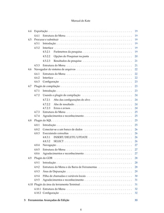 Manual do Kate
4.4 Exportação . . . . . . . . . . . . . . . . . . . . . . . . . . . . . . . . . . . . . . . . . . 19
4.4.1 Estrutura do Menu . . . . . . . . . . . . . . . . . . . . . . . . . . . . . . . . . 19
4.5 Procurar e substituir . . . . . . . . . . . . . . . . . . . . . . . . . . . . . . . . . . . . 19
4.5.1 Introdução . . . . . . . . . . . . . . . . . . . . . . . . . . . . . . . . . . . . . . 19
4.5.2 Interface . . . . . . . . . . . . . . . . . . . . . . . . . . . . . . . . . . . . . . . 19
4.5.2.1 Parâmetros da pesquisa . . . . . . . . . . . . . . . . . . . . . . . . . 19
4.5.2.2 Opções do Pesquisar na pasta . . . . . . . . . . . . . . . . . . . . . 20
4.5.2.3 Resultados da pesquisa . . . . . . . . . . . . . . . . . . . . . . . . . 21
4.5.3 Estrutura do Menu . . . . . . . . . . . . . . . . . . . . . . . . . . . . . . . . . 21
4.6 Navegador do sistema de arquivos . . . . . . . . . . . . . . . . . . . . . . . . . . . . 22
4.6.1 Estrutura do Menu . . . . . . . . . . . . . . . . . . . . . . . . . . . . . . . . . 22
4.6.2 Interface . . . . . . . . . . . . . . . . . . . . . . . . . . . . . . . . . . . . . . . 22
4.6.3 Conﬁguração . . . . . . . . . . . . . . . . . . . . . . . . . . . . . . . . . . . . 23
4.7 Plugin de compilação . . . . . . . . . . . . . . . . . . . . . . . . . . . . . . . . . . . . 23
4.7.1 Introdução . . . . . . . . . . . . . . . . . . . . . . . . . . . . . . . . . . . . . . 23
4.7.2 Usando o plugin de compilação . . . . . . . . . . . . . . . . . . . . . . . . . 24
4.7.2.1 Aba das conﬁgurações do alvo . . . . . . . . . . . . . . . . . . . . . 24
4.7.2.2 Aba de resultado . . . . . . . . . . . . . . . . . . . . . . . . . . . . . 24
4.7.2.3 Erros e avisos . . . . . . . . . . . . . . . . . . . . . . . . . . . . . . . 24
4.7.3 Estrutura do Menu . . . . . . . . . . . . . . . . . . . . . . . . . . . . . . . . . 25
4.7.4 Agradecimentos e reconhecimento . . . . . . . . . . . . . . . . . . . . . . . . 25
4.8 Plugin do SQL . . . . . . . . . . . . . . . . . . . . . . . . . . . . . . . . . . . . . . . . 25
4.8.1 Introdução . . . . . . . . . . . . . . . . . . . . . . . . . . . . . . . . . . . . . . 25
4.8.2 Conectar-se a um banco de dados . . . . . . . . . . . . . . . . . . . . . . . . 26
4.8.3 Executando consultas . . . . . . . . . . . . . . . . . . . . . . . . . . . . . . . 26
4.8.3.1 INSERT/DELETE/UPDATE . . . . . . . . . . . . . . . . . . . . . . 26
4.8.3.2 SELECT . . . . . . . . . . . . . . . . . . . . . . . . . . . . . . . . . . 26
4.8.4 Navegação . . . . . . . . . . . . . . . . . . . . . . . . . . . . . . . . . . . . . . 27
4.8.5 Estrutura do Menu . . . . . . . . . . . . . . . . . . . . . . . . . . . . . . . . . 27
4.8.6 Agradecimentos e reconhecimento . . . . . . . . . . . . . . . . . . . . . . . . 27
4.9 Plugin do GDB . . . . . . . . . . . . . . . . . . . . . . . . . . . . . . . . . . . . . . . 28
4.9.1 Introdução . . . . . . . . . . . . . . . . . . . . . . . . . . . . . . . . . . . . . . 28
4.9.2 Estrutura do Menu e da Barra de Ferramentas . . . . . . . . . . . . . . . . . 28
4.9.3 Área de Depuração . . . . . . . . . . . . . . . . . . . . . . . . . . . . . . . . . 29
4.9.4 Pilha de chamadas e variáveis locais . . . . . . . . . . . . . . . . . . . . . . . 30
4.9.5 Agradecimentos e reconhecimento . . . . . . . . . . . . . . . . . . . . . . . . 31
4.10 Plugin da área da ferramenta Terminal . . . . . . . . . . . . . . . . . . . . . . . . . . 31
4.10.1 Estrutura do Menu . . . . . . . . . . . . . . . . . . . . . . . . . . . . . . . . . 32
4.10.2 Conﬁguração . . . . . . . . . . . . . . . . . . . . . . . . . . . . . . . . . . . . 32
5 Ferramentas Avançadas de Edição 33
4
 