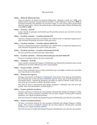 Manual do Kate
Editar → Modo de Sobrescrita (Ins)
Ativa ou desativa os modos de Inserção/Sobrescrita. Quando o modo for o INS, você
poderá inserir caracteres no local onde se encontra o cursor. Quando o modo for o SOB, os
caracteres inseridos irão substituir os caracteres atuais, se o seu cursor estiver posicionado
antes de algum texto. A barra de estado mostra a informação sobre o Modo de Sobrescrita
como INS ou SOB.
Editar → Procurar... (Ctrl+F)
Lança a Janela de pesquisa incremental que lhe permite procurar por um texto no docu-
mento editado.
Editar → Localizar variantes → Localizar próxima (F3)
Vai para a string mais próxima coincidente com o último texto ou expressão regular procu-
rada, iniciando da posição do cursor e indo para baixo.
Editar → Localizar variantes → Localizar anterior (Shift+F3)
Vai para a string mais próxima coincidente com o último texto ou expressão regular procu-
rada, iniciando da posição do cursor e indo para cima.
Editar → Localizar variantes → Localizar selecionada (Ctrl+H)
Procura a próxima ocorrência do texto selecionado.
Editar → Localizar variantes → Procurar selecionado para trás (Ctrl+Shift+H)
Procura a ocorrência anterior do texto selecionado.
Editar → Substituir... (Ctrl+R)
Lança a janela avançada de Pesquisa e Substituição que lhe permite substituir uma ou mais
instâncias de um texto deﬁnido por outra coisa qualquer.
Editar → Ir para a Linha... (Ctrl+G)
Lança o barra chamada Ir para a Linha, permitindo que você digite o número de uma linha
a ser encontrada no documento.
Editar → Procurar nos arquivos
Carrega a ferramenta de Pesquisa e Substituição. Esta oferece mais algumas funcionalida-
des avançadas que o item de menu Substituir descrito acima, que só pode pesquisar no
documento aberto. Permite-lhe pesquisar em todos os arquivos abertos, assim como em
uma pasta de sua escolha ou dentro do projeto aberto.
Este item do menu é apresentado pelo plugin Pesquisar e Substituir, que está ativo por
padrão. Para mais informações, consulte Seção 4.5
Editar → Ir para a próxima ocorrência
Vai para a próxima ocorrência de uma pesquisa efetuada pelo plugin de Pesquisa e Subs-
tituição. Para ir para a próxima ocorrência em um único arquivo, iniciada pelo comando
Localizar, use a opção Localizar próxima.
Este item de menu é exibido pelo plugin Pesquisa e Substituição, que está ativo por padrão.
Editar → Ir para a ocorrência anterior
Vai para a ocorrência anterior de uma pesquisa realizada pelo plugin Pesquisa e Substi-
tuição. Para ir para a ocorrência anterior em um único arquivo, iniciada pelo comando
Localizar, use a opção Localizar anterior.
Este item de menu é exibido pelo plugin Pesquisa e Substituição, que está ativo por padrão.
40
 