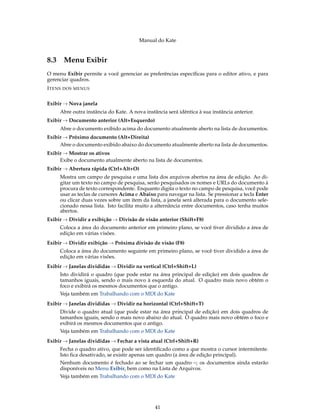 Manual do Kate
8.3 Menu Exibir
O menu Exibir permite a você gerenciar as preferências especíﬁcas para o editor ativo, e para
gerenciar quadros.
ITENS DOS MENUS
Exibir → Nova janela
Abre outra instância do Kate. A nova instância será idêntica à sua instância anterior.
Exibir → Documento anterior (Alt+Esquerdo)
Abre o documento exibido acima do documento atualmente aberto na lista de documentos.
Exibir → Próximo documento (Alt+Direita)
Abre o documento exibido abaixo do documento atualmente aberto na lista de documentos.
Exibir → Mostrar os ativos
Exibe o documento atualmente aberto na lista de documentos.
Exibir → Abertura rápida (Ctrl+Alt+O)
Mostra um campo de pesquisa e uma lista dos arquivos abertos na área de edição. Ao di-
gitar um texto no campo de pesquisa, serão pesquisados os nomes e URLs do documento à
procura de texto correspondente. Enquanto digita o texto no campo de pesquisa, você pode
usar as teclas de cursores Acima e Abaixo para navegar na lista. Se pressionar a tecla Enter
ou clicar duas vezes sobre um item da lista, a janela será alterada para o documento sele-
cionado nessa lista. Isto facilita muito a alternância entre documentos, caso tenha muitos
abertos.
Exibir → Dividir a exibição → Divisão de visão anterior (Shift+F8)
Coloca a área do documento anterior em primeiro plano, se você tiver dividido a área de
edição em várias visões.
Exibir → Dividir exibição → Próxima divisão de visão (F8)
Coloca a área do documento seguinte em primeiro plano, se você tiver dividido a área de
edição em várias visões.
Exibir → Janelas divididas → Dividir na vertical (Ctrl+Shift+L)
Isto dividirá o quadro (que pode estar na área principal de edição) em dois quadros de
tamanhos iguais, sendo o mais novo à esquerda do atual. O quadro mais novo obtém o
foco e exibirá os mesmos documentos que o antigo.
Veja também em Trabalhando com o MDI do Kate
Exibir → Janelas divididas → Dividir na horizontal (Ctrl+Shift+T)
Divide o quadro atual (que pode estar na área principal de edição) em dois quadros de
tamanhos iguais, sendo o mais novo abaixo do atual. O quadro mais novo obtém o foco e
exibirá os mesmos documentos que o antigo.
Veja também em Trabalhando com o MDI do Kate
Exibir → Janelas divididas → Fechar a vista atual (Ctrl+Shift+R)
Fecha o quadro ativo, que pode ser identiﬁcado como a que mostra o cursor intermitente.
Isto ﬁca desativado, se existir apenas um quadro (a área de edição principal).
Nenhum documento é fechado ao se fechar um quadro –; os documentos ainda estarão
disponíveis no Menu Exibir, bem como na Lista de Arquivos.
Veja também em Trabalhando com o MDI do Kate
41
 