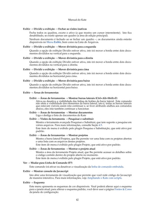 Manual do Kate
Exibir → Dividir a exibição → Fechar as visões inativas
Fecha todos os quadros, exceto o ativo (a que mostra um cursor intermitente). Isto ﬁca
desabilitado, se existir apenas um quadro (a área de edição principal).
Nenhum documento é fechado ao se fechar um quadro –; os documentos ainda estarão
disponíveis no Menu Exibir, bem como na Lista de Arquivos.
Exibir → Dividir a exibição → Mover divisória para a esquerda
Quando a opção de exibição Dividir estiver ativa, isto irá mover a borda entre dois docu-
mentos divididos na vertical para a esquerda.
Exibir → Dividir a exibição → Mover divisória para a direita
Quando a opção de exibição Dividir estiver ativa, isto irá mover a borda entre dois docu-
mentos divididos na vertical para a direita.
Exibir → Dividir a exibição → Mover divisória para cima
Quando a opção de exibição Dividir estiver ativa, isto irá mover a borda entre dois docu-
mentos divididos na horizontal para cima.
Exibir → Dividir a exibição → Mover divisória para baixo
Quando a opção de exibição Dividir estiver ativa, isto irá mover a borda entre dois docu-
mentos divididos na horizontal para baixo.
Exibir → Áreas de ferramentas
Exibir → Áreas de ferramentas → Mostrar barras laterais (Ctrl+Alt+Shift+F)
Ativa ou desativa a visibilidade das linhas de botões da barra lateral. Este comando
não afeta a visibilidade dos elementos da barra lateral, isto é, todas as barras laterais
que estavam visíveis assim irão continuar e, se tiver atribuído atalhos aos comandos
abaixo, eles irão também continuar a funcionar.
Exibir → Áreas de ferramentas → Mostrar documentos
Liga e desliga a lista de documentos do Kate
Exibir → Visões da ferramenta → Pesquisar e substituir
Mostra a ferramenta avançada Pesquisar e Substituir, que tem suporte a pesquisa em
vários arquivos. Para mais informações, consulte Seção 4.5.
Este item de menu é exibido pelo plugin Pesquisa e Substituição, que está ativo por
padrão.
Exibir → Áreas de ferramentas → Mostrar projetos
Mostra a barra lateral Projetos, que lhe permite ver uma lista com os projetos abertos
e uma lista com os arquivos desses projetos.
Este item de menu é exibido pelo plugin Projeto, que está ativo por padrão.
Exibir → Áreas de ferramentas → Mostrar o projeto atual
Mostra a área da ferramenta Projeto atual, que lhe permite acessar os detalhes sobre
o código contido dentro do projeto aberto no momento.
Este item de menu é exibido pelo plugin Projeto, que está ativo por padrão.
Ver → Mudar para Linha de Comando (F7)
Este comando irá ativar ou desativar a visualização da linha de comando embutida.
Exibir → Mostrar console do Javascript
Isto abre uma ferramenta de visualização que permite que você rode código do Javascript
de maneira interativa. Para mais informações, veja Ampliando o Kate com scripts.
Exibir → Esquema
Este menu apresenta os esquemas de cor disponíveis. Você poderá alterar aqui o esquema
para a janela atual; para alterar o esquema padrão, você deve usar a página Fontes & Cores
da janela de conﬁguração.
42
 