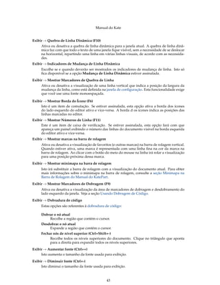 Manual do Kate
Exibir → Quebra de Linha Dinâmica (F10)
Ativa ou desativa a quebra de linha dinâmica para a janela atual. A quebra de linha dinâ-
mica faz com que todo o texto de uma janela ﬁque visível, sem a necessidade de se deslocar
na horizontal, repartindo uma linha em várias linhas visuais, de acordo com as necessida-
des.
Exibir → Indicadores de Mudança de Linha Dinâmica
Escolhe se e quando deverão ser mostrados os indicadores de mudança de linha. Isto só
ﬁca disponível se a opção Mudança de Linha Dinâmica estiver assinalada.
Exibir → Mostrar Marcadores de Quebra de Linha
Ativa ou desativa a visualização de uma linha vertical que indica a posição da largura da
mudança da linha, como está deﬁnida na janela de conﬁguração. Esta funcionalidade exige
que você use uma fonte monoespaçada.
Exibir → Mostrar Borda do Ícone (F6)
Isto é um item de comutação. Se estiver assinalada, esta opção ativa a borda dos ícones
do lado esquerdo do editor ativo e vice-versa. A borda d os ícones indica as posições das
linhas marcadas no editor.
Exibir → Mostrar Números de Linha (F11)
Este é um item de caixa de veriﬁcação. Se estiver assinalada, esta opção fará com que
apareça um painel exibindo o número das linhas do documento visível na borda esquerda
do editor ativo e vice-versa.
Exibir → Mostrar marcas na barra de rolagem
Ativa ou desativa a visualização de favoritos (e outras marcas) na barra de rolagem vertical.
Quando estiver ativa, uma marca é representada com uma linha ﬁna na cor da marca na
barra de rolagem. Ao clicar com o botão do meio do mouse na linha irá rolar a visualização
para uma posição próxima dessa marca.
Exibir → Mostrar minimapa na barra de rolagem
Isto irá substituir a barra de rolagem com a visualização do documento atual. Para obter
mais informações sobre o minimapa na barra de rolagem, consulte a seção Minimapa na
Barra de Rolagem do Manual do KatePart.
Exibir → Mostrar Marcadores de Dobragem (F9)
Ativa ou desativa a visualização da área de marcadores de dobragem e desdobramento do
lado esquerdo da janela. Veja a seção Usando Dobragem de Código.
Exibir → Dobradura de código
Estas opções são referentes à dobradura de código:
Dobrar o nó atual
Recolhe a região que contém o cursor.
Desdobrar o nó atual
Expande a região que contém o cursor.
Fechar nós de nível superior (Ctrl+Shift+-)
Recolhe todos os níveis superiores do documento. Clique no triângulo que aponta
para a direita para expandir todos os níveis superiores.
Exibir → Aumentar fonte (Ctrl++)
Isto aumenta o tamanho da fonte usada para exibição.
Exibir → Diminuir fonte (Ctrl+-)
Isto diminui o tamanho da fonte usada para exibição.
43
 