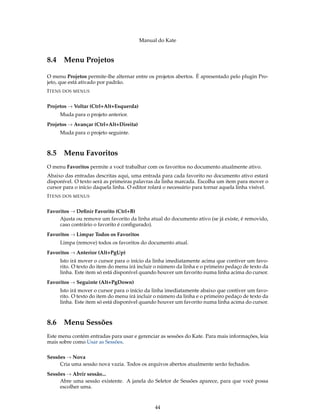 Manual do Kate
8.4 Menu Projetos
O menu Projetos permite-lhe alternar entre os projetos abertos. É apresentado pelo plugin Pro-
jeto, que está ativado por padrão.
ITENS DOS MENUS
Projetos → Voltar (Ctrl+Alt+Esquerda)
Muda para o projeto anterior.
Projetos → Avançar (Ctrl+Alt+Direita)
Muda para o projeto seguinte.
8.5 Menu Favoritos
O menu Favoritos permite a você trabalhar com os favoritos no documento atualmente ativo.
Abaixo das entradas descritas aqui, uma entrada para cada favorito no documento ativo estará
disponível. O texto será as primeiras palavras da linha marcada. Escolha um item para mover o
cursor para o início daquela linha. O editor rolará o necessário para tornar aquela linha visível.
ITENS DOS MENUS
Favoritos → Deﬁnir Favorito (Ctrl+B)
Ajusta ou remove um favorito da linha atual do documento ativo (se já existe, é removido,
caso contrário o favorito é conﬁgurado).
Favoritos → Limpar Todos os Favoritos
Limpa (remove) todos os favoritos do documento atual.
Favoritos → Anterior (Alt+PgUp)
Isto irá mover o cursor para o início da linha imediatamente acima que contiver um favo-
rito. O texto do item do menu irá incluir o número da linha e o primeiro pedaço de texto da
linha. Este item só está disponível quando houver um favorito numa linha acima do cursor.
Favoritos → Seguinte (Alt+PgDown)
Isto irá mover o cursor para o início da linha imediatamente abaixo que contiver um favo-
rito. O texto do item do menu irá incluir o número da linha e o primeiro pedaço de texto da
linha. Este item só está disponível quando houver um favorito numa linha acima do cursor.
8.6 Menu Sessões
Este menu contém entradas para usar e gerenciar as sessões do Kate. Para mais informações, leia
mais sobre como Usar as Sessões.
Sessões → Nova
Cria uma sessão nova vazia. Todos os arquivos abertos atualmente serão fechados.
Sessões → Abrir sessão...
Abre uma sessão existente. A janela do Seletor de Sessões aparece, para que você possa
escolher uma.
44
 