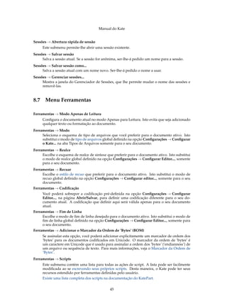 Manual do Kate
Sessões → Abertura rápida de sessão
Este submenu permite-lhe abrir uma sessão existente.
Sessões → Salvar sessão
Salva a sessão atual. Se a sessão for anônima, ser-lhe-á pedido um nome para a sessão.
Sessões → Salvar sessão como...
Salva a sessão atual com um nome novo. Ser-lhe-á pedido o nome a usar.
Sessões → Gerenciar sessões...
Mostra a janela do Gerenciador de Sessões, que lhe permite mudar o nome das sessões e
removê-las.
8.7 Menu Ferramentas
Ferramentas → Modo Apenas de Leitura
Conﬁgura o documento atual no modo Apenas para Leitura. Isto evita que seja adicionado
qualquer texto ou formatação ao documento.
Ferramentas → Modo
Seleciona o esquema de tipo de arquivos que você preferir para o documento ativo. Isto
substitui o modo de tipo de arquivos global deﬁnido na opção Conﬁgurações → Conﬁgurar
o Kate... na aba Tipos de Arquivos somente para o seu documento.
Ferramentas → Realce
Escolhe o esquema de realce de sintaxe que preferir para o documento ativo. Isto substitui
o modo de realce global deﬁnido na opção Conﬁgurações → Conﬁgurar Editor..., somente
para o seu documento.
Ferramentas → Recuar
Escolhe o estilo de recuo que preferir para o documento ativo. Isto substitui o modo de
recuo global deﬁnido na opção Conﬁgurações → Conﬁgurar editor..., somente para o seu
documento.
Ferramentas → Codiﬁcação
Você poderá sobrepor a codiﬁcação pré-deﬁnida na opção Conﬁgurações → Conﬁgurar
Editor..., na página Abrir/Salvar, para deﬁnir uma codiﬁcação diferente para o seu do-
cumento atual. A codiﬁcação que deﬁnir aqui será válida apenas para o seu documento
atual.
Ferramentas → Fim de Linha
Escolhe o modo de ﬁm de linha desejado para o documento ativo. Isto substitui o modo de
ﬁm de linha global deﬁnido na opção Conﬁgurações → Conﬁgurar Editor..., somente para
o seu documento.
Ferramentas → Adicionar o Marcador da Ordem de ’Bytes’ (BOM)
Se assinalar esta opção, você poderá adicionar explicitamente um marcador de ordem dos
’bytes’ para os documentos codiﬁcados em Unicode. O marcador da ordem de ’bytes’ é
um caractere em Unicode que é usado para assinalar a ordem dos ’bytes’ (’endianness’) de
um arquivo ou sequência de texto. Para mais informações, veja o Marcador da Ordem de
’Bytes’.
Ferramentas → Scripts
Este submenu contém uma lista para todas as ações de script. A lista pode ser facilmente
modiﬁcada ao se escrevendo seus próprios scripts. Desta maneira, o Kate pode ter seus
recursos estendido por ferramentas deﬁnidas pelo usuário.
Existe uma lista completa dos scripts na documentação do KatePart.
45
 