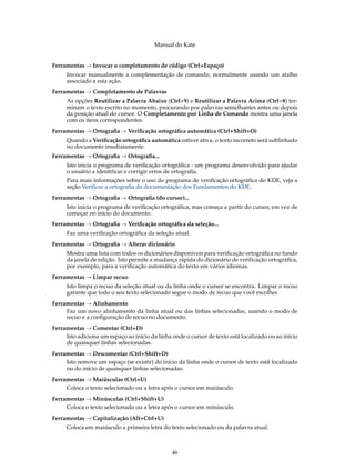 Manual do Kate
Ferramentas → Invocar o completamento de código (Ctrl+Espaço)
Invocar manualmente a complementação de comando, normalmente usando um atalho
associado a esta ação.
Ferramentas → Completamento de Palavras
As opções Reutilizar a Palavra Abaixo (Ctrl+9) e Reutilizar a Palavra Acima (Ctrl+8) ter-
minam o texto escrito no momento, procurando por palavras semelhantes antes ou depois
da posição atual do cursor. O Completamento por Linha de Comando mostra uma janela
com os itens correspondentes.
Ferramentas → Ortograﬁa → Veriﬁcação ortográﬁca automática (Ctrl+Shift+O)
Quando a Veriﬁcação ortográﬁca automática estiver ativa, o texto incorreto será sublinhado
no documento imediatamente.
Ferramentas → Ortograﬁa → Ortograﬁa...
Isto inicia o programa de veriﬁcação ortográﬁca - um programa desenvolvido para ajudar
o usuário a identiﬁcar e corrigir erros de ortograﬁa.
Para mais informações sobre o uso do programa de veriﬁcação ortográﬁca do KDE, veja a
seção Veriﬁcar a ortograﬁa da documentação dos Fundamentos do KDE.
Ferramentas → Ortograﬁa → Ortograﬁa (do cursor)...
Isto inicia o programa de veriﬁcação ortográﬁca, mas começa a partir do cursor, em vez de
começar no início do documento.
Ferramentas → Ortograﬁa → Veriﬁcação ortográﬁca da seleção...
Faz uma veriﬁcação ortográﬁca da seleção atual.
Ferramentas → Ortograﬁa → Alterar dicionário
Mostra uma lista com todos os dicionários disponíveis para veriﬁcação ortográﬁca no fundo
da janela de edição. Isto permite a mudança rápida do dicionário de veriﬁcação ortográﬁca,
por exemplo, para a veriﬁcação automática do texto em vários idiomas.
Ferramentas → Limpar recuo
Isto limpa o recuo da seleção atual ou da linha onde o cursor se encontra. Limpar o recuo
garante que todo o seu texto selecionado segue o modo de recuo que você escolher.
Ferramentas → Alinhamento
Faz um novo alinhamento da linha atual ou das linhas selecionadas, usando o modo de
recuo e a conﬁguração de recuo no documento.
Ferramentas → Comentar (Ctrl+D)
Isto adiciona um espaço ao início da linha onde o cursor de texto está localizado ou ao início
de quaisquer linhas selecionadas.
Ferramentas → Descomentar (Ctrl+Shift+D)
Isto remove um espaço (se existir) do início da linha onde o cursor de texto está localizado
ou do início de quaisquer linhas selecionadas.
Ferramentas → Maiúsculas (Ctrl+U)
Coloca o texto selecionado ou a letra após o cursor em maiúsculo.
Ferramentas → Minúsculas (Ctrl+Shift+U)
Coloca o texto selecionado ou a letra após o cursor em minúsculo.
Ferramentas → Capitalização (Alt+Ctrl+U)
Coloca em maiúsculo a primeira letra do texto selecionado ou da palavra atual.
46
 