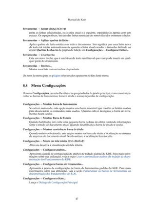 Manual do Kate
Ferramentas → Juntar Linhas (Ctrl+J)
Junta as linhas selecionadas, ou a linha atual e a seguinte, separando-as apenas com um
espaço. Os espaços ﬁnais/iniciais das linhas reunidas são removidas dos extremos colados.
Ferramentas → Aplicar quebra de linha
Aplica quebra de linha estática em todo o documento. Isto signiﬁca que uma linha nova
de texto irá iniciar automaticamente quando a linha atual exceder o tamanho deﬁnido na
opção Quebrar Linha em da página de Edição em Conﬁgurações → Conﬁgurar Editor...
Ferramentas → Criar trecho
Cria um novo trecho, que é um bloco de texto reutilizável que você pode inserir em qual-
quer parte do documento.
Ferramentas → Trechos...
Mostra uma lista com os trechos disponíveis.
Os itens do menu para os plugins selecionados aparecem no ﬁm deste menu.
8.8 Menu Conﬁgurações
O menu Conﬁgurações permite-lhe alterar as propriedades da janela principal, como mostrar/o-
cultar as barras de ferramentas; fornece ainda o acesso às janelas de conﬁguração.
Conﬁgurações → Mostrar barra de ferramentas
Se estiver assinalada, esta opção mostra uma barra amovível que contém os botões usados
para desencadear os comandos mais usados. Quando estiver desligada, a barra de ferra-
mentas ﬁcará oculta.
Conﬁgurações → Mostrar Barra de Estado
Quando habilitado, isto exibe uma pequena barra na base do editor contendo informações
sobre o estado do documento atual. Quando desabilitado a barra de estado é oculta.
Conﬁgurações → Mostrar caminho na barra de título
Quando estiver selecionada, esta opção mostra na barra de título a localização no sistema
de arquivos do documento atual. Se não estiver, a localização ﬁcará oculta.
Conﬁgurações → Modo em tela inteira (Ctrl+Shift+F)
Ativa ou desativa a visualização em tela inteira.
Conﬁgurações → Conﬁgurar atalhos...
Apresenta a janela de conﬁguração de atalhos de teclado padrão do KDE. Para mais infor-
mações sobre sua utilização, veja a seção Usar e personalizar atalhos de teclado da docu-
mentação dos Fundamentos do KDE.
Conﬁgurações → Conﬁgurar barras de ferramentas...
Apresenta a janela de conﬁguração de barra de ferramentas padrão do KDE. Para mais
informações sobre sua utilização, veja a seção Personalizar as barras de ferramentas da
documentação dos Fundamentos do KDE.
Conﬁgurações → Conﬁgurar o Kate...
Lança o Diálogo de Conﬁguração Principal
47
 