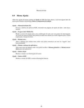 Manual do Kate
8.9 Menu Ajuda
Além das opções de menu padrão de Ajuda do KDE descritas abaixo, você terá alguns itens de
menu para mostrar informações Sobre o componente de edição.
Ajuda → Manual do Kate (F1)
Invoca o sistema de ajuda do KDE, iniciando nas páginas de ajuda do Kate. (este docu-
mento)
Ajuda → O que é isto? (Shift+F1)
Muda o cursor do mouse para uma combinação de seta com um ponto de interrogação.
Ao clicar nos itens do Kate uma janela de ajuda será aberta (se existir alguma para o item)
explicando a função do item.
Ajuda → Relatar erro...
Abre o diálogo para relatar erros onde você pode comunicar um erro ou ‘sugerir’ uma
funcionalidade.
Ajuda → Mudar o idioma do aplicativo...
Abre uma caixa de diálogo onde você pode escolher o Idioma primário e o Idioma secun-
dário para este aplicativo.
Ajuda → Sobre o Kate
Mostra a versão e as informações do autor.
Ajuda → Sobre o KDE
Mostra a versão do KDE e outras informações básicas.
48
 