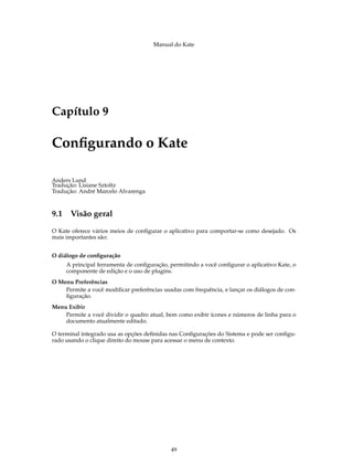 Manual do Kate
Capítulo 9
Conﬁgurando o Kate
Anders Lund
Tradução: Lisiane Sztoltz
Tradução: André Marcelo Alvarenga
9.1 Visão geral
O Kate oferece vários meios de conﬁgurar o aplicativo para comportar-se como desejado. Os
mais importantes são:
O diálogo de conﬁguração
A principal ferramenta de conﬁguração, permitindo a você conﬁgurar o aplicativo Kate, o
componente de edição e o uso de plugins.
O Menu Preferências
Permite a você modiﬁcar preferências usadas com frequência, e lançar os diálogos de con-
ﬁguração.
Menu Exibir
Permite a você dividir o quadro atual, bem como exibir ícones e números de linha para o
documento atualmente editado.
O terminal integrado usa as opções deﬁnidas nas Conﬁgurações do Sistema e pode ser conﬁgu-
rado usando o clique direito do mouse para acessar o menu de contexto.
49
 